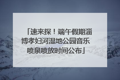 速来探！端午假期淄博孝妇河湿地公园音乐喷泉喷放时间公布