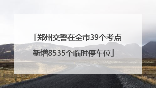 郑州交警在全市39个考点新增8535个临时停车位