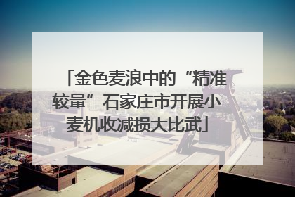 金色麦浪中的“精准较量”石家庄市开展小麦机收减损大比武