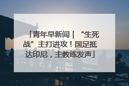 青年早新闻｜“生死战”主打进攻！国足抵达印尼，主教练发声