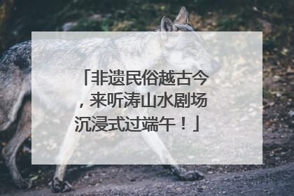 非遗民俗越古今，来听涛山水剧场沉浸式过端午！