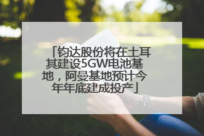 钧达股份将在土耳其建设5GW电池基地，阿曼基地预计今年年底建成投产