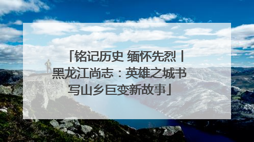 铭记历史 缅怀先烈丨黑龙江尚志：英雄之城书写山乡巨变新故事