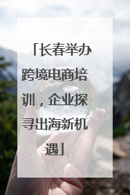 长春举办跨境电商培训，企业探寻出海新机遇