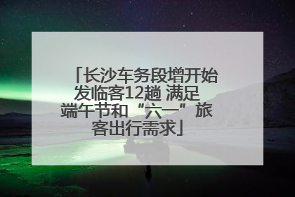 长沙车务段增开始发临客12趟 满足端午节和“六一”旅客出行需求