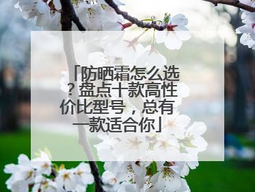 防晒霜怎么选？盘点十款高性价比型号，总有一款适合你