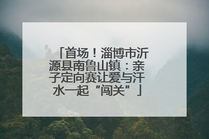 首场！淄博市沂源县南鲁山镇：亲子定向赛让爱与汗水一起“闯关”