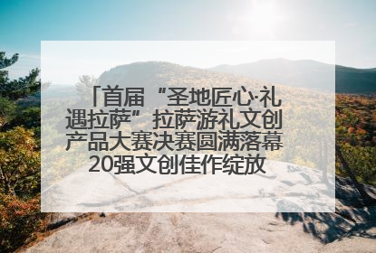 首届“圣地匠心·礼遇拉萨”拉萨游礼文创产品大赛决赛圆满落幕 20强文创佳作绽放雪域文化魅力