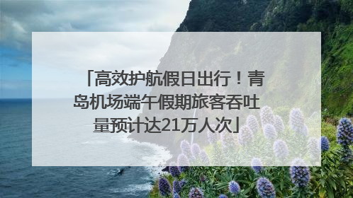 高效护航假日出行！青岛机场端午假期旅客吞吐量预计达21万人次