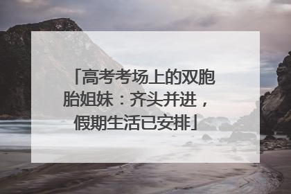 高考考场上的双胞胎姐妹：齐头并进，假期生活已安排
