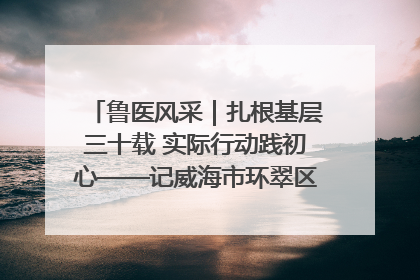 鲁医风采｜扎根基层三十载 实际行动践初心——记威海市环翠区鲸园社区卫生服务中心主任梁永江
