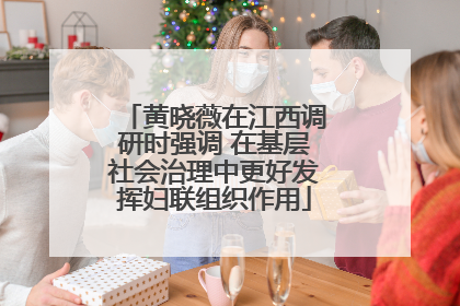 黄晓薇在江西调研时强调 在基层社会治理中更好发挥妇联组织作用