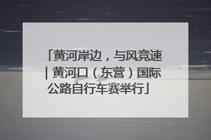 黄河岸边，与风竞速｜黄河口（东营）国际公路自行车赛举行
