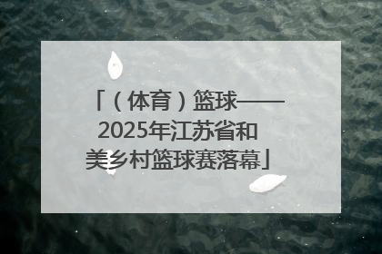 （体育）篮球——2025年江苏省和美乡村篮球赛落幕