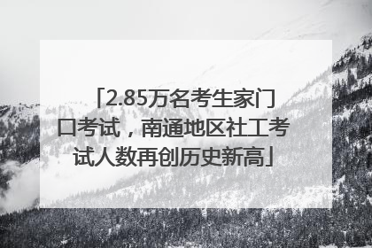 2.85万名考生家门口考试，南通地区社工考试人数再创历史新高