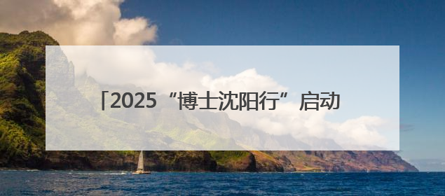 2025“博士沈阳行”启动 194名“香博博”来到沈阳
