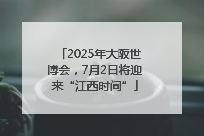 2025年大阪世博会，7月2日将迎来“江西时间”