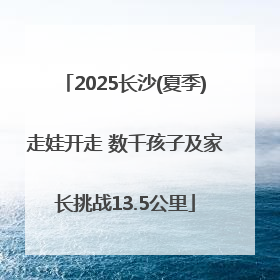 2025长沙(夏季)走娃开走 数千孩子及家长挑战13.5公里