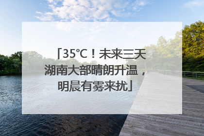 35℃！未来三天湖南大部晴朗升温，明晨有雾来扰